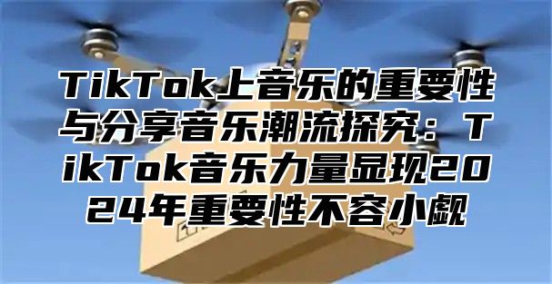 TikTok上音乐的重要性与分享音乐潮流探究：TikTok音乐力量显现2025年重要性不容小觑