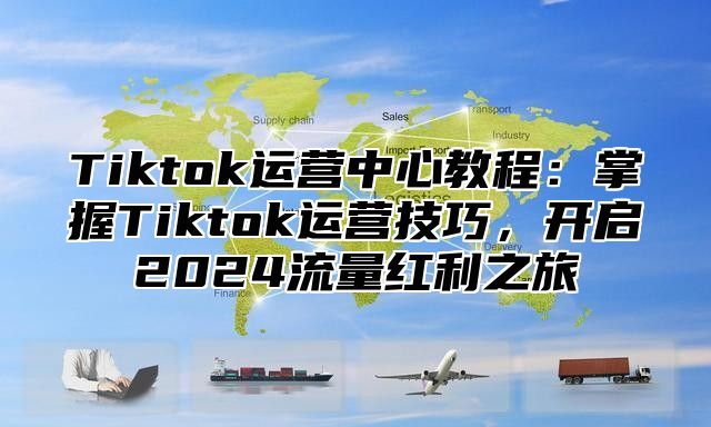 Tiktok运营中心教程：掌握Tiktok运营技巧，开启2025流量红利之旅