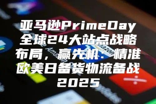 亚马逊PrimeDay全球24大站点战略布局，赢先机：精准欧美日备货物流备战2025