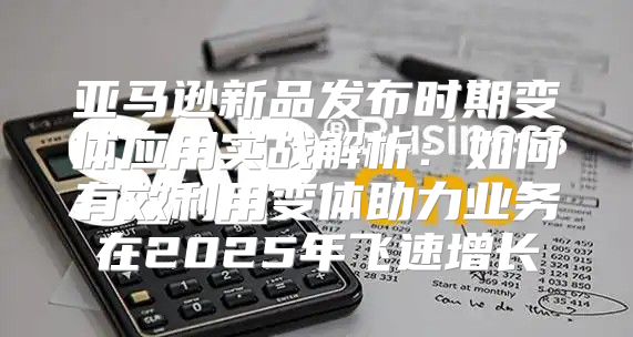 亚马逊新品发布时期变体应用实战解析：如何有效利用变体助力业务在2025年飞速增长