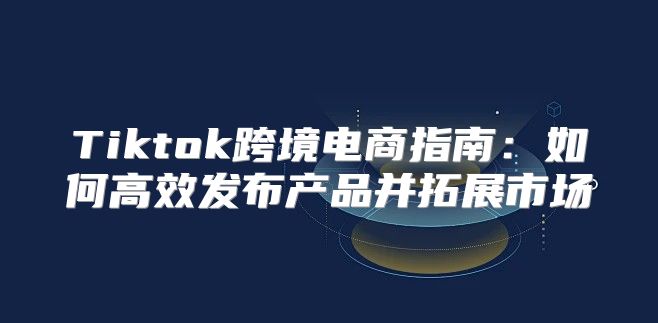 Tiktok跨境电商指南：如何高效发布产品并拓展市场