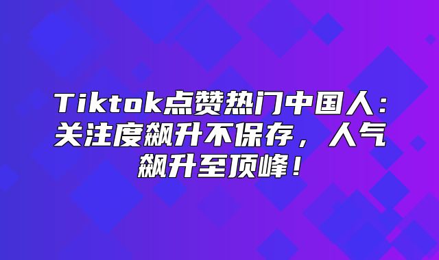 Tiktok点赞热门中国人：关注度飙升不保存，人气飙升至顶峰！