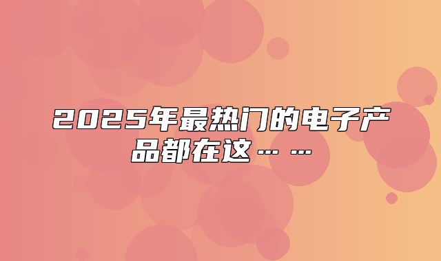 2025年最热门的电子产品都在这……