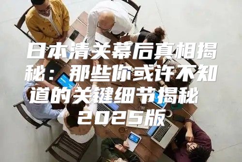 日本清关幕后真相揭秘：那些你或许不知道的关键细节揭秘 2025版