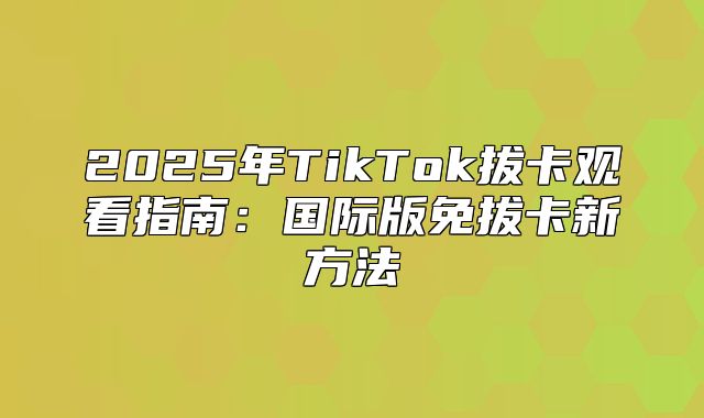 2025年TikTok拔卡观看指南：国际版免拔卡新方法