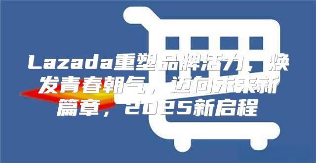 Lazada重塑品牌活力，焕发青春朝气，迈向未来新篇章，2025新启程