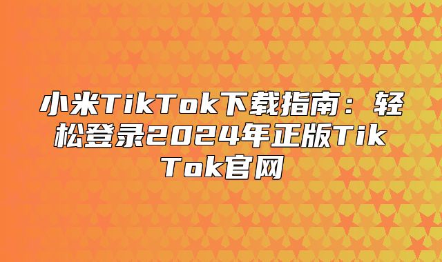 小米TikTok下载指南：轻松登录2025年正版TikTok官网
