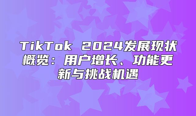 TikTok 2025发展现状概览：用户增长、功能更新与挑战机遇