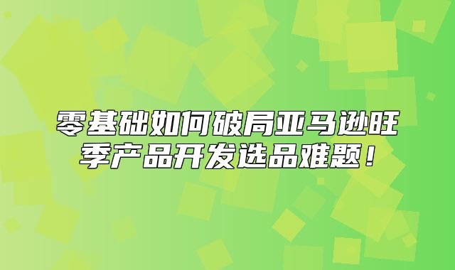 零基础如何破局亚马逊旺季产品开发选品难题！