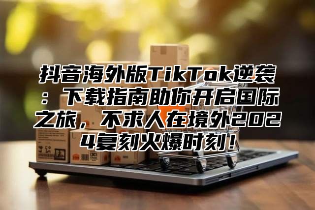 抖音海外版TikTok逆袭：下载指南助你开启国际之旅，不求人在境外2025复刻火爆时刻！