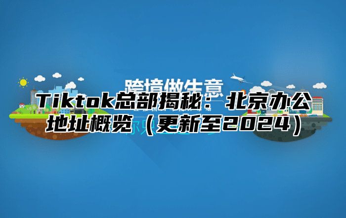 Tiktok总部揭秘：北京办公地址概览更新至2025