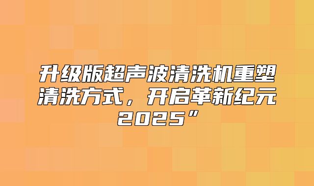 升级版超声波清洗机重塑清洗方式，开启革新纪元2025”