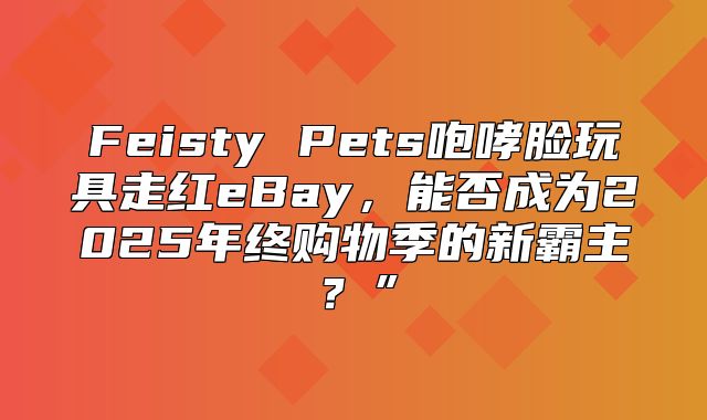 Feisty Pets咆哮脸玩具走红eBay，能否成为2025年终购物季的新霸主？”