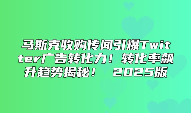 马斯克收购传闻引爆Twitter广告转化力！转化率飙升趋势揭秘！ 2025版