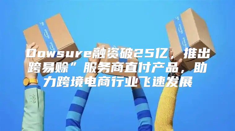 Dowsure融资破25亿，推出跨易赊”服务商直付产品，助力跨境电商行业飞速发展