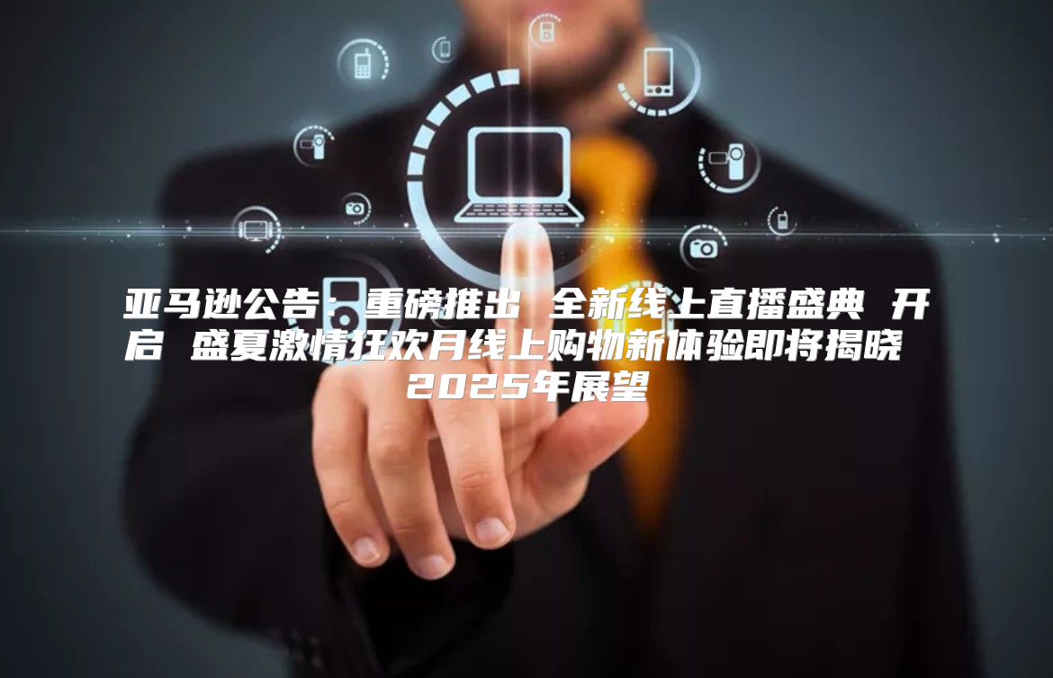 亚马逊公告：重磅推出 全新线上直播盛典 开启 盛夏激情狂欢月线上购物新体验即将揭晓 2025年展望