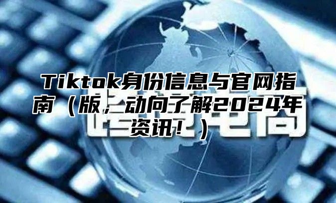 Tiktok身份信息与官网指南版，动向了解2025年资讯！