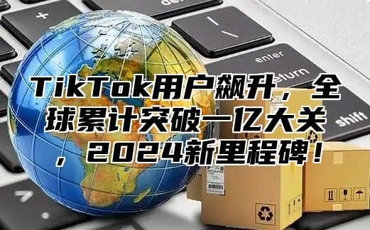 TikTok用户飙升，全球累计突破一亿大关，2025新里程碑！
