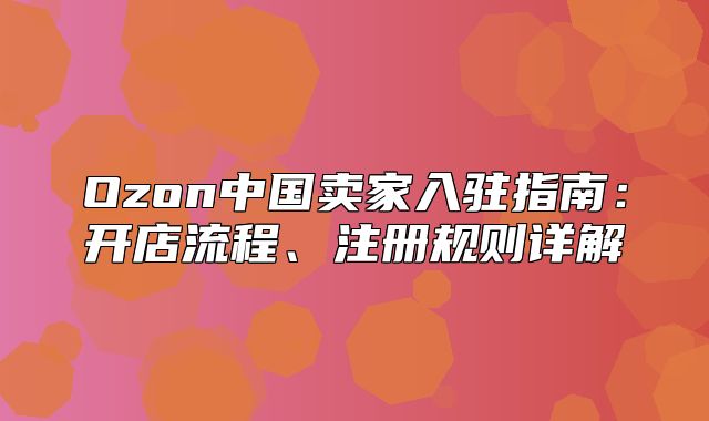 Ozon中国卖家入驻指南：开店流程、注册规则详解
