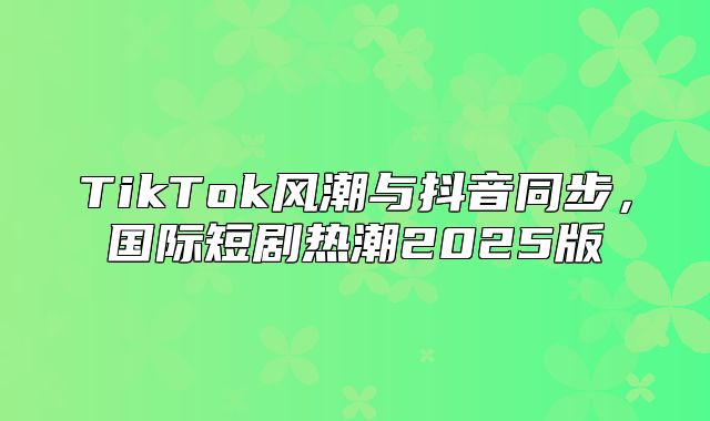TikTok风潮与抖音同步，国际短剧热潮2025版