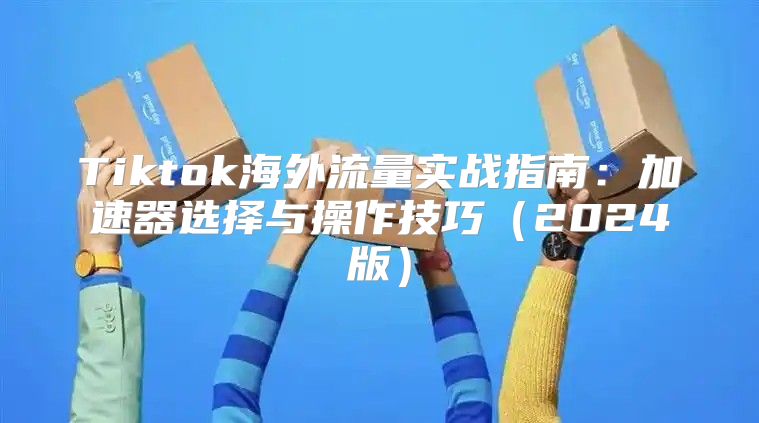 Tiktok海外流量实战指南：加速器选择与操作技巧2025版