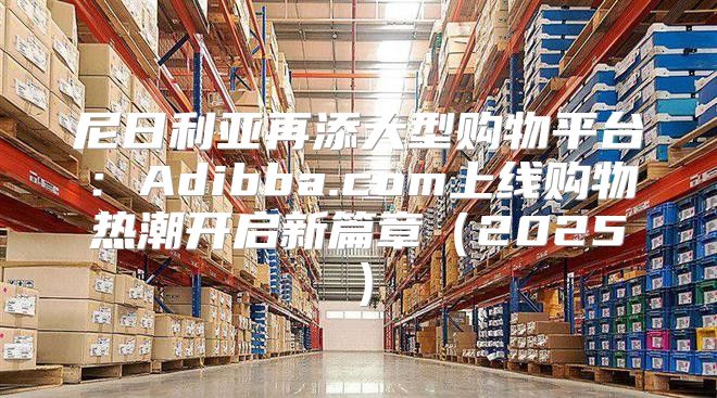 尼日利亚再添大型购物平台：Adibba.com上线购物热潮开启新篇章2025