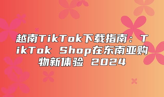 越南TikTok下载指南：TikTok Shop在东南亚购物新体验 2025