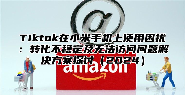 Tiktok在小米手机上使用困扰：转化不稳定及无法访问问题解决方案探讨2025