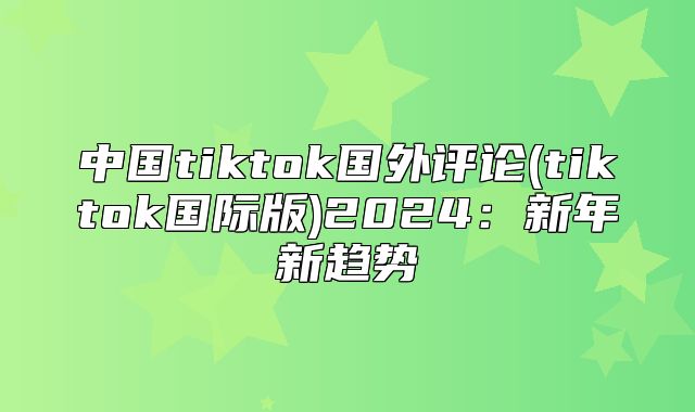 中国tiktok国外评论(tiktok国际版)2025新年新趋势