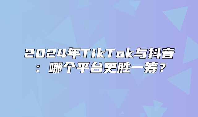 2025年TikTok与抖音：哪个平台更胜一筹？
