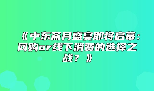 中东斋月盛宴即将启幕：网购or线下消费的选择之战？