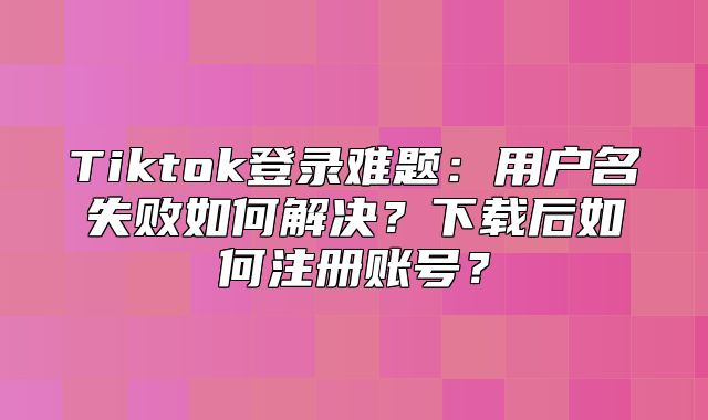 Tiktok登录难题：用户名失败如何解决？下载后如何注册账号？