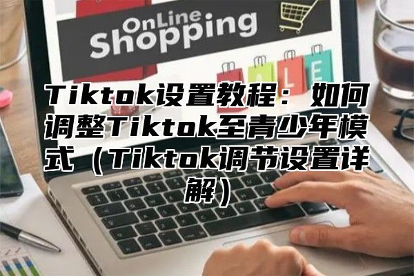 Tiktok设置教程：如何调整Tiktok至青少年模式Tiktok调节设置详解