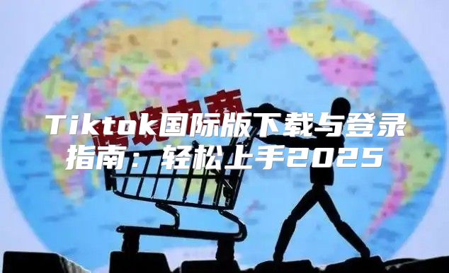 Tiktok国际版下载与登录指南：轻松上手2025