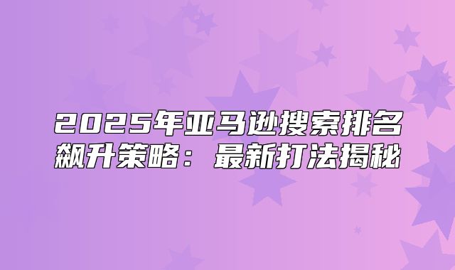 2025年亚马逊搜索排名飙升策略：最新打法揭秘