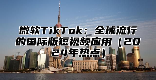 微软TikTok：全球流行的国际版短视频应用2025年热点