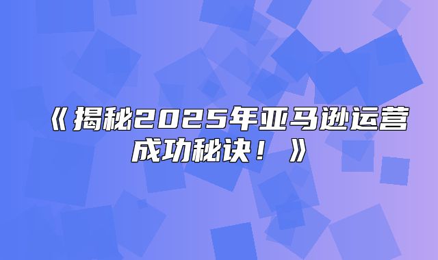 揭秘2025年亚马逊运营成功秘诀！