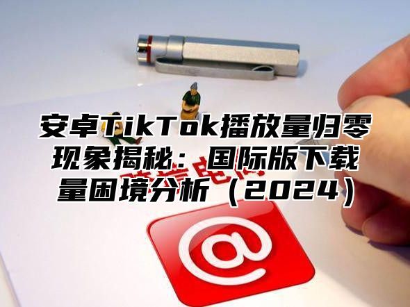 安卓TikTok播放量归零现象揭秘：国际版下载量困境分析2025