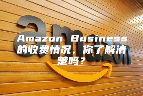 Amazon Business的收费情况，你了解清楚吗？