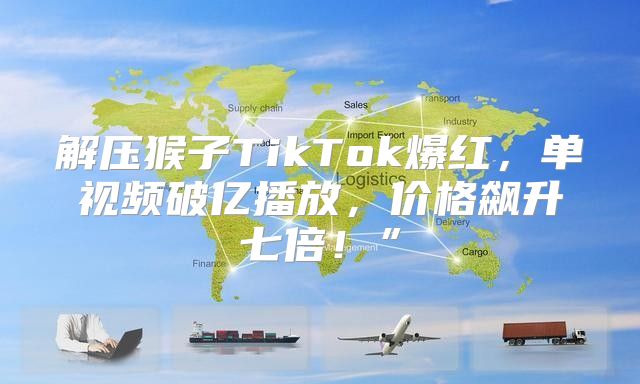 解压猴子TikTok爆红，单视频破亿播放，价格飙升七倍！”