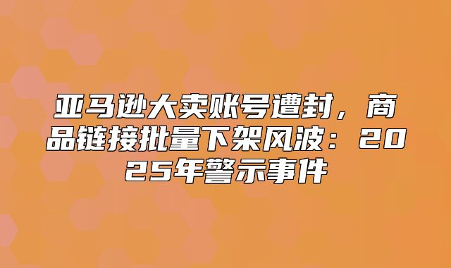 亚马逊大卖账号遭封，商品链接批量下架风波：2025年警示事件