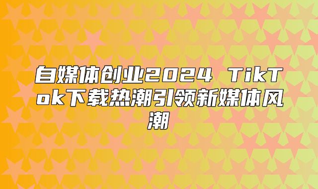 自媒体创业2025 TikTok下载热潮引领新媒体风潮