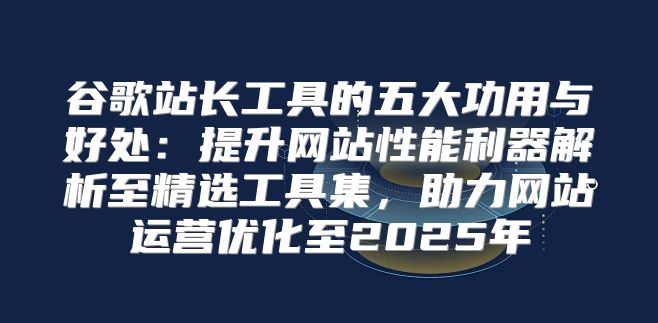 谷歌站长工具的五大功用与好处：提升网站性能利器解析至精选工具集，助力网站运营优化至2025年