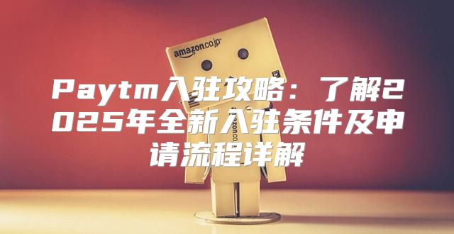 Paytm入驻攻略：了解2025年全新入驻条件及申请流程详解