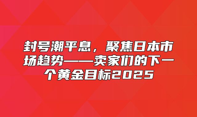 封号潮平息，聚焦日本市场趋势——卖家们的下一个黄金目标2025
