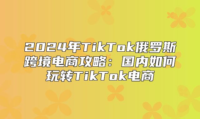 2025年TikTok俄罗斯跨境电商攻略：国内如何玩转TikTok电商