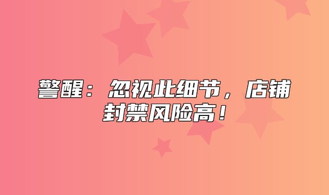 警醒：忽视此细节，店铺封禁风险高！