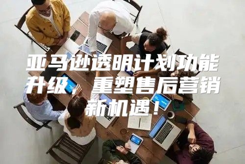 亚马逊透明计划功能升级，重塑售后营销新机遇！