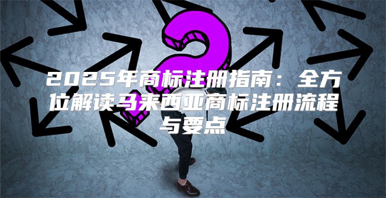 2025年商标注册指南：全方位解读马来西亚商标注册流程与要点