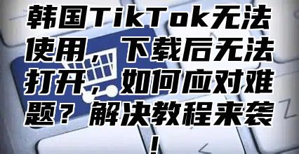韩国TikTok无法使用，下载后无法打开，如何应对难题？解决教程来袭！